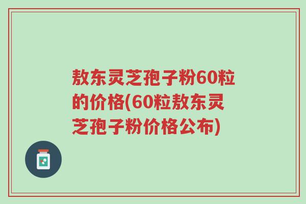 敖东灵芝孢子粉60粒的价格(60粒敖东灵芝孢子粉价格公布)-第1张图片-超越 敖东灵芝孢子粉60粒的价格(60粒敖东灵芝孢子粉价格公布)-第1张图片-超越