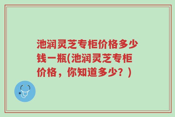 池润灵芝专柜价格多少钱一瓶(池润灵芝专柜价格，你知道多少？)-第1张图片-超越