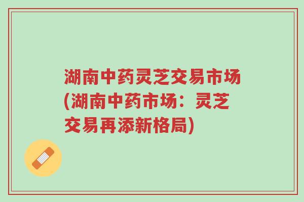 湖南中药灵芝交易市场(湖南中药市场:灵芝交易再添新格局)-第1张图片-超越 湖南中药灵芝交易市场(湖南中药市场:灵芝交易再添新格局)-第1张图片-超越