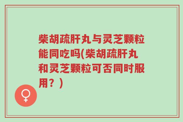 柴胡疏肝丸与灵芝颗粒能同吃吗(柴胡疏肝丸和灵芝颗粒可否同时服用?)-第1张图片-超越 柴胡疏肝丸与灵芝颗粒能同吃吗(柴胡疏肝丸和灵芝颗粒可否同时服用?)-第1张图片-超越