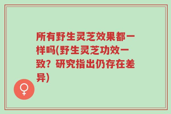 所有野生灵芝效果都一样吗(野生灵芝功效一致?研究指出仍存在差异)-第1张图片-超越 所有野生灵芝效果都一样吗(野生灵芝功效一致?研究指出仍存在差异)-第1张图片-超越