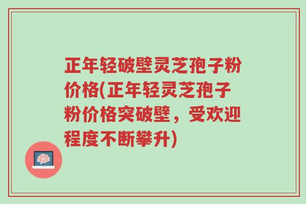 正年轻破壁灵芝孢子粉价格(正年轻灵芝孢子粉价格突破壁,受欢迎程度不断攀升)-第1张图片-超越 正年轻破壁灵芝孢子粉价格(正年轻灵芝孢子粉价格突破壁,受欢迎程度不断攀升)-第1张图片-超越