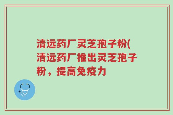 清远药厂灵芝孢子粉(清远药厂推出灵芝孢子粉，提高免疫力-第1张图片-超越