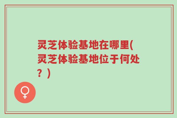 灵芝体验基地在哪里(灵芝体验基地位于何处?)-第1张图片-超越 灵芝体验基地在哪里(灵芝体验基地位于何处?)-第1张图片-超越