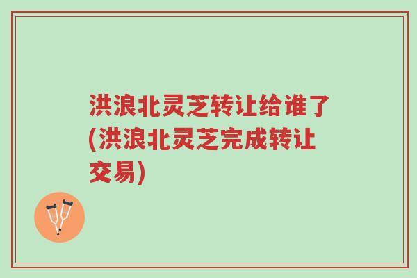 洪浪北灵芝转让给谁了(洪浪北灵芝完成转让交易)-第1张图片-超越 洪浪北灵芝转让给谁了(洪浪北灵芝完成转让交易)-第1张图片-超越
