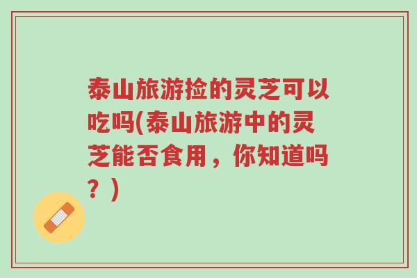 泰山旅游捡的灵芝可以吃吗(泰山旅游中的灵芝能否食用，你知道吗？)-第1张图片-超越