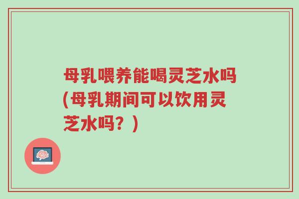 母乳喂养能喝灵芝水吗(母乳期间可以饮用灵芝水吗?)-第1张图片-超越 母乳喂养能喝灵芝水吗(母乳期间可以饮用灵芝水吗?)-第1张图片-超越