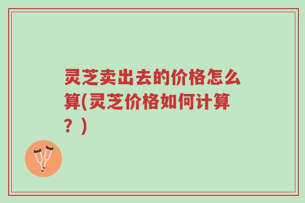 灵芝卖出去的价格怎么算(灵芝价格如何计算？)-第1张图片-超越
