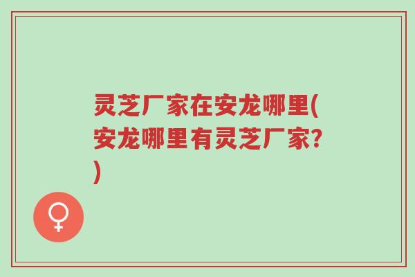 灵芝厂家在安龙哪里(安龙哪里有灵芝厂家?)-第1张图片-超越 灵芝厂家在安龙哪里(安龙哪里有灵芝厂家?)-第1张图片-超越