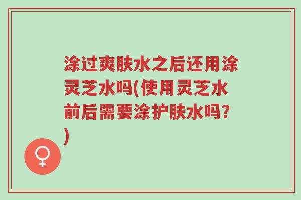 涂过爽肤水之后还用涂灵芝水吗(使用灵芝水前后需要涂护肤水吗?)-第1张图片-超越 涂过爽肤水之后还用涂灵芝水吗(使用灵芝水前后需要涂护肤水吗?)-第1张图片-超越