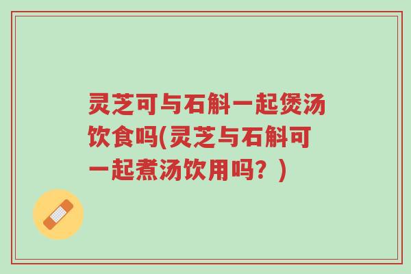 灵芝可与石斛一起煲汤饮食吗(灵芝与石斛可一起煮汤饮用吗?)-第1张图片-超越 灵芝可与石斛一起煲汤饮食吗(灵芝与石斛可一起煮汤饮用吗?)-第1张图片-超越