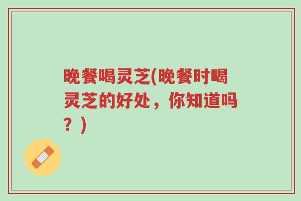 晚餐喝灵芝(晚餐时喝灵芝的好处,你知道吗?)-第1张图片-超越 晚餐喝灵芝(晚餐时喝灵芝的好处,你知道吗?)-第1张图片-超越