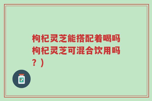 枸杞灵芝能搭配着喝吗枸杞灵芝可混合饮用吗?)-第1张图片-超越 枸杞灵芝能搭配着喝吗枸杞灵芝可混合饮用吗?)-第1张图片-超越