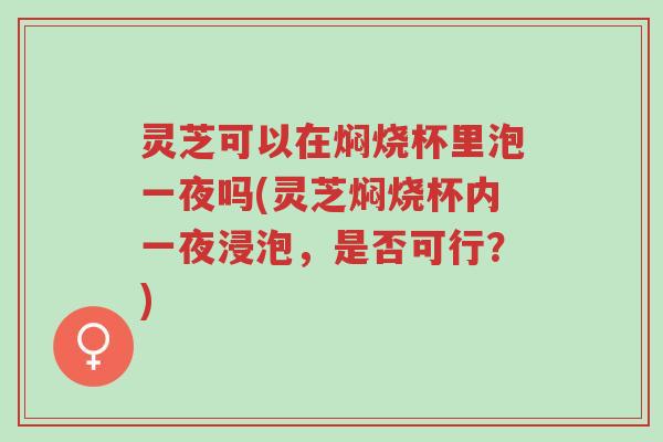 灵芝可以在焖烧杯里泡一夜吗(灵芝焖烧杯内一夜浸泡,是否可行?)-第1张图片-超越 灵芝可以在焖烧杯里泡一夜吗(灵芝焖烧杯内一夜浸泡,是否可行?)-第1张图片-超越