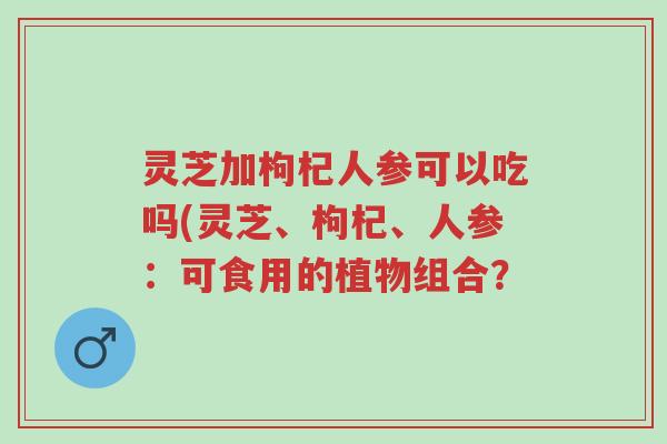 灵芝加枸杞人参可以吃吗(灵芝、枸杞、人参：可食用的植物组合？-第1张图片-超越