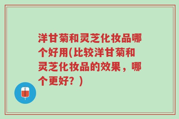 洋甘菊和灵芝化妆品哪个好用(比较洋甘菊和灵芝化妆品的效果，哪个更好？)-第1张图片-超越