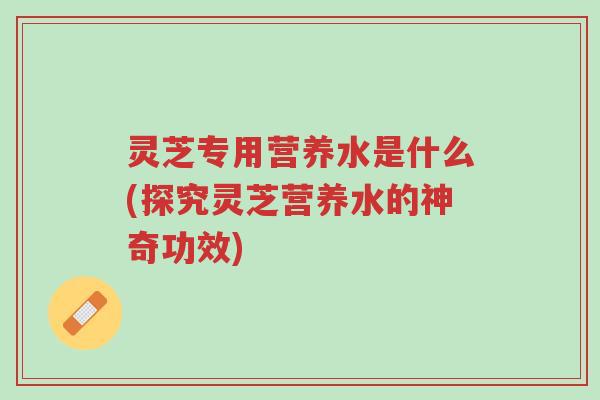 灵芝专用营养水是什么(探究灵芝营养水的神奇功效)-第1张图片-超越 灵芝专用营养水是什么(探究灵芝营养水的神奇功效)-第1张图片-超越