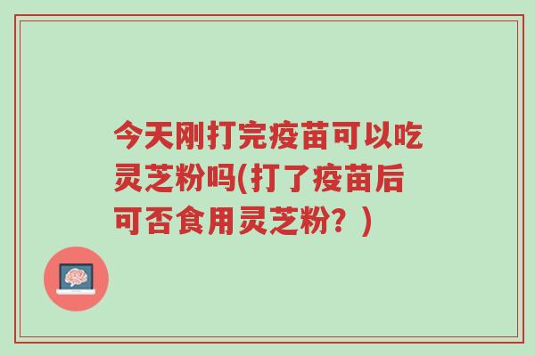 今天刚打完疫苗可以吃灵芝粉吗(打了疫苗后可否食用灵芝粉?)-第1张图片-超越 今天刚打完疫苗可以吃灵芝粉吗(打了疫苗后可否食用灵芝粉?)-第1张图片-超越