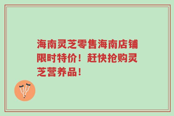 海南灵芝零售海南店铺限时特价！赶快抢购灵芝营养品！-第1张图片-超越