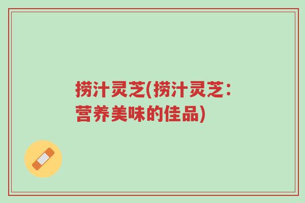 捞汁灵芝(捞汁灵芝:营养美味的佳品)-第1张图片-超越 捞汁灵芝(捞汁灵芝:营养美味的佳品)-第1张图片-超越