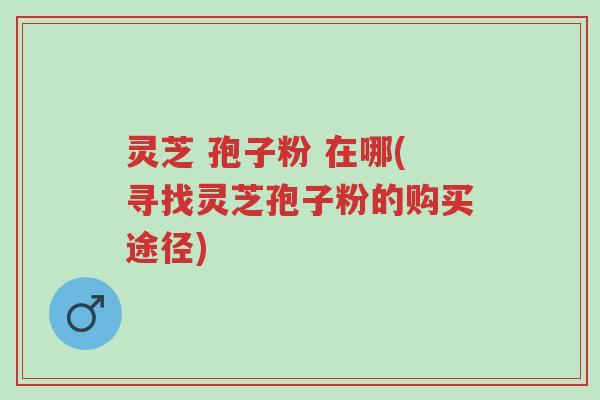 灵芝 孢子粉 在哪(寻找灵芝孢子粉的购买途径)-第1张图片-超越 灵芝 孢子粉 在哪(寻找灵芝孢子粉的购买途径)-第1张图片-超越