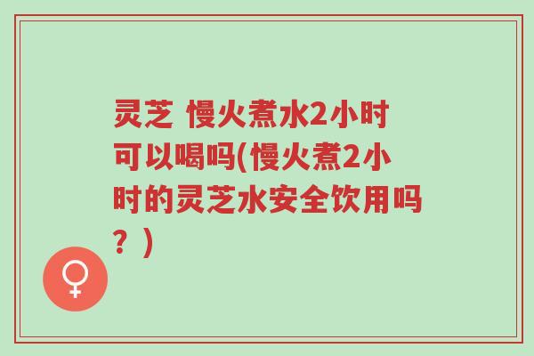 灵芝 慢火煮水2小时可以喝吗(慢火煮2小时的灵芝水安全饮用吗?)-第1张图片-超越 灵芝 慢火煮水2小时可以喝吗(慢火煮2小时的灵芝水安全饮用吗?)-第1张图片-超越