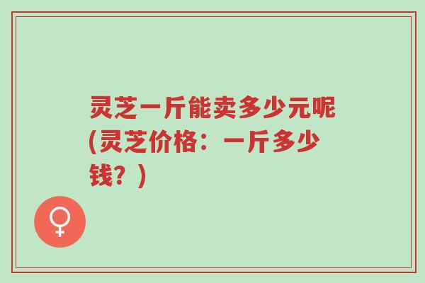 灵芝一斤能卖多少元呢(灵芝价格:一斤多少钱?)-第1张图片-超越 灵芝一斤能卖多少元呢(灵芝价格:一斤多少钱?)-第1张图片-超越