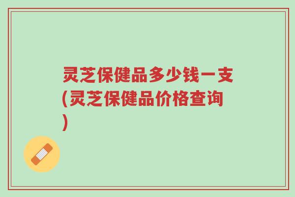 灵芝保健品多少钱一支(灵芝保健品价格查询)-第1张图片-超越 灵芝保健品多少钱一支(灵芝保健品价格查询)-第1张图片-超越