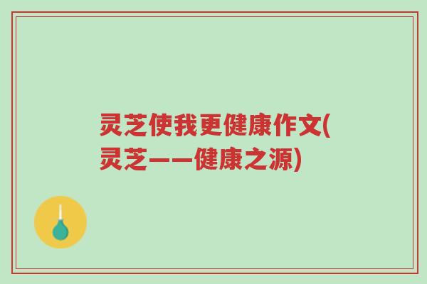 灵芝使我更健康作文(灵芝——健康之源)-第1张图片-超越