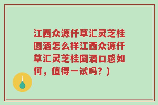 江西众源仟草汇灵芝桂圆酒怎么样江西众源仟草汇灵芝桂圆酒口感如何，值得一试吗？)-第1张图片-超越