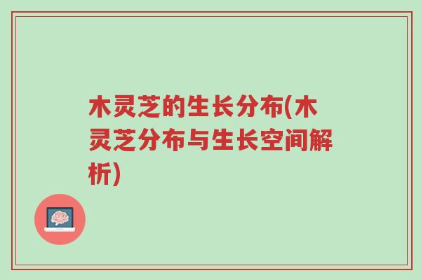 木灵芝的生长分布(木灵芝分布与生长空间解析)-第1张图片-超越 木灵芝的生长分布(木灵芝分布与生长空间解析)-第1张图片-超越
