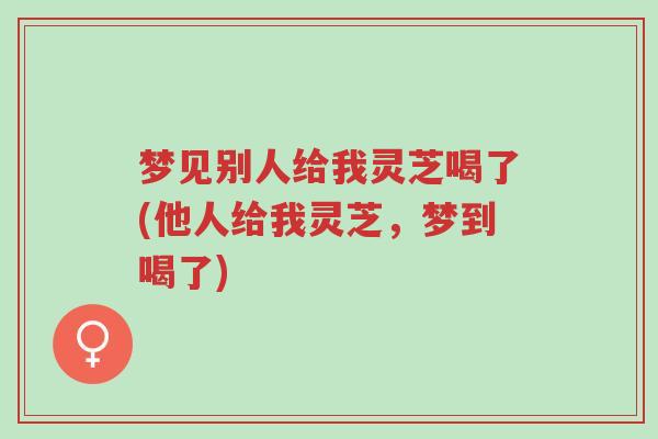 梦见别人给我灵芝喝了(他人给我灵芝,梦到喝了)-第1张图片-超越 梦见别人给我灵芝喝了(他人给我灵芝,梦到喝了)-第1张图片-超越