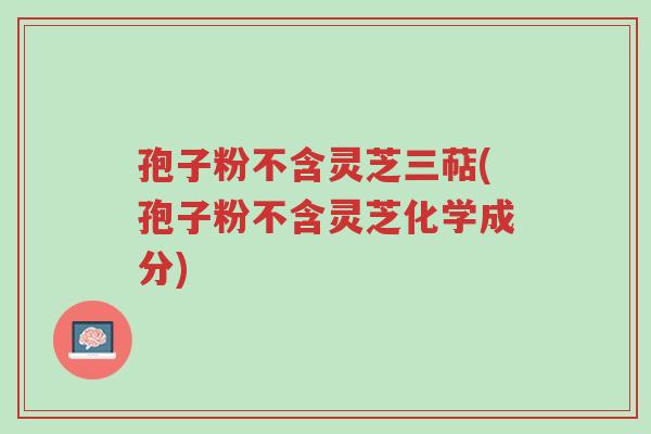 孢子粉不含灵芝三萜(孢子粉不含灵芝化学成分)-第1张图片-超越 孢子粉不含灵芝三萜(孢子粉不含灵芝化学成分)-第1张图片-超越