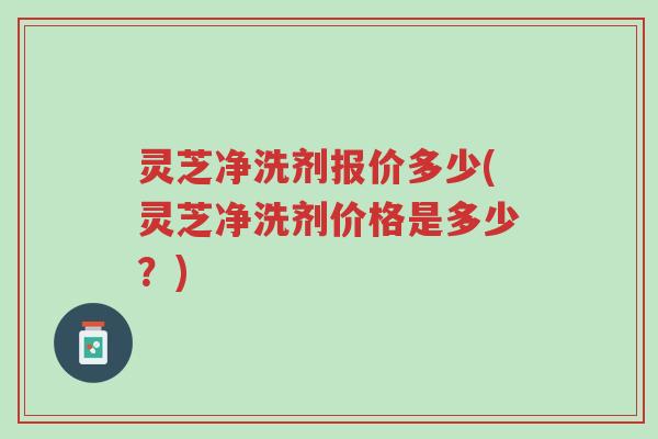 灵芝净洗剂报价多少(灵芝净洗剂价格是多少?)-第1张图片-超越 灵芝净洗剂报价多少(灵芝净洗剂价格是多少?)-第1张图片-超越