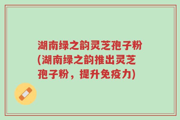 湖南绿之韵灵芝孢子粉(湖南绿之韵推出灵芝孢子粉,提升免疫力)-第1张图片-超越 湖南绿之韵灵芝孢子粉(湖南绿之韵推出灵芝孢子粉,提升免疫力)-第1张图片-超越