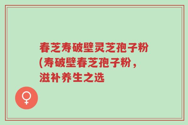 春芝寿破壁灵芝孢子粉(寿破壁春芝孢子粉,滋补养生之选-第1张图片-超越 春芝寿破壁灵芝孢子粉(寿破壁春芝孢子粉,滋补养生之选-第1张图片-超越