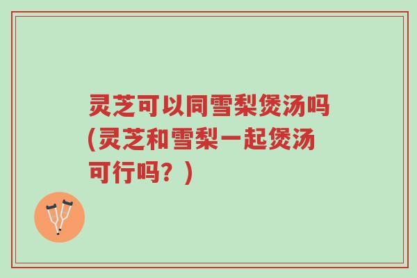 灵芝可以同雪梨煲汤吗(灵芝和雪梨一起煲汤可行吗?)-第1张图片-超越 灵芝可以同雪梨煲汤吗(灵芝和雪梨一起煲汤可行吗?)-第1张图片-超越