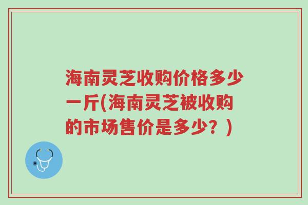 海南灵芝收购价格多少一斤(海南灵芝被收购的市场售价是多少?)-第1张图片-超越 海南灵芝收购价格多少一斤(海南灵芝被收购的市场售价是多少?)-第1张图片-超越