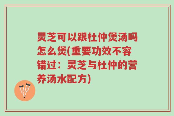 灵芝可以跟杜仲煲汤吗怎么煲(重要功效不容错过:灵芝与杜仲的营养汤水配方)-第1张图片-超越 灵芝可以跟杜仲煲汤吗怎么煲(重要功效不容错过:灵芝与杜仲的营养汤水配方)-第1张图片-超越