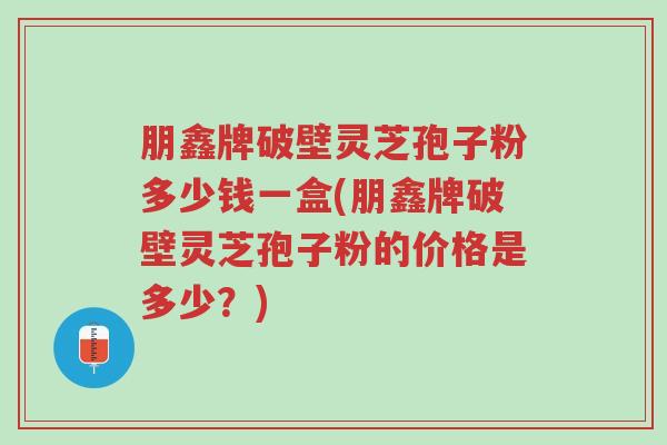 朋鑫牌破壁灵芝孢子粉多少钱一盒(朋鑫牌破壁灵芝孢子粉的价格是多少？)-第1张图片-超越