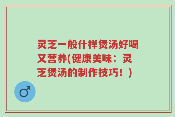 灵芝一般什样煲汤好喝又营养(健康美味:灵芝煲汤的制作技巧!)-第1张图片-超越 灵芝一般什样煲汤好喝又营养(健康美味:灵芝煲汤的制作技巧!)-第1张图片-超越