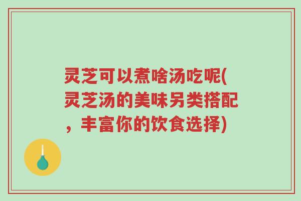 灵芝可以煮啥汤吃呢(灵芝汤的美味另类搭配,丰富你的饮食选择)-第1张图片-超越 灵芝可以煮啥汤吃呢(灵芝汤的美味另类搭配,丰富你的饮食选择)-第1张图片-超越