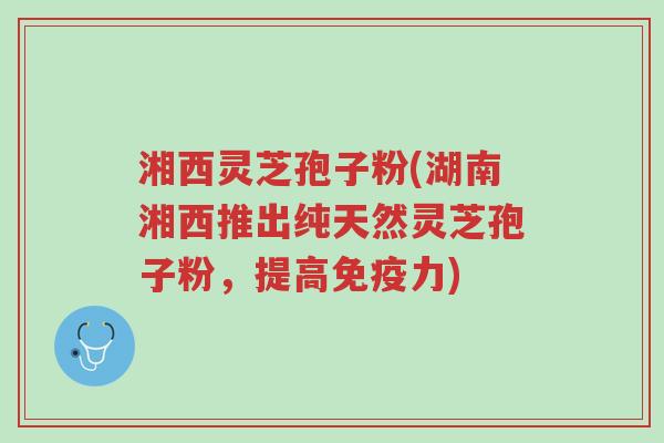 湘西灵芝孢子粉(湖南湘西推出纯天然灵芝孢子粉,提高免疫力)-第1张图片-超越 湘西灵芝孢子粉(湖南湘西推出纯天然灵芝孢子粉,提高免疫力)-第1张图片-超越