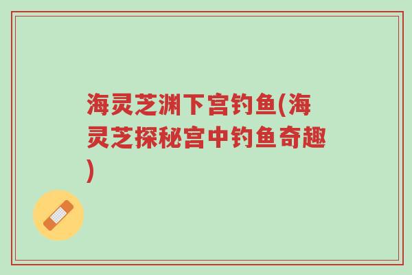 海灵芝渊下宫钓鱼(海灵芝探秘宫中钓鱼奇趣)-第1张图片-超越 海灵芝渊下宫钓鱼(海灵芝探秘宫中钓鱼奇趣)-第1张图片-超越
