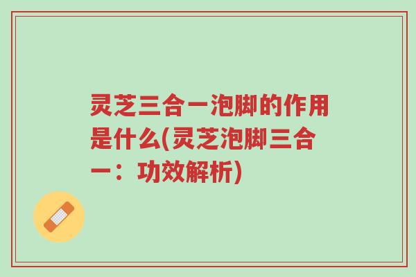 灵芝三合一泡脚的作用是什么(灵芝泡脚三合一:功效解析)-第1张图片-超越 灵芝三合一泡脚的作用是什么(灵芝泡脚三合一:功效解析)-第1张图片-超越