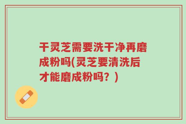 干灵芝需要洗干净再磨成粉吗(灵芝要清洗后才能磨成粉吗？)-第1张图片-超越