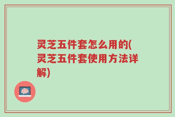 灵芝五件套怎么用的(灵芝五件套使用方法详解)-第1张图片-超越 灵芝五件套怎么用的(灵芝五件套使用方法详解)-第1张图片-超越