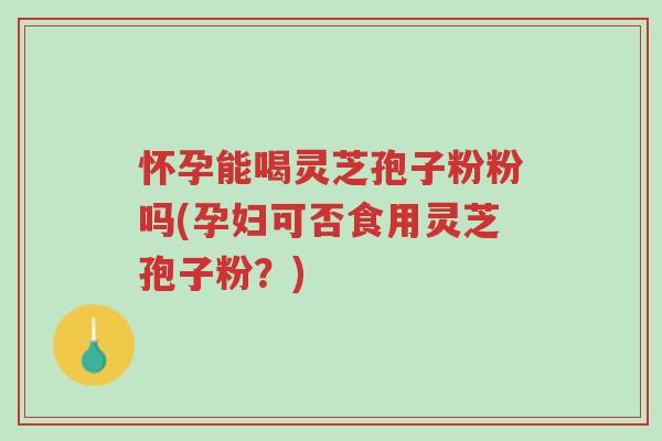 怀孕能喝灵芝孢子粉粉吗(孕妇可否食用灵芝孢子粉？)-第1张图片-超越