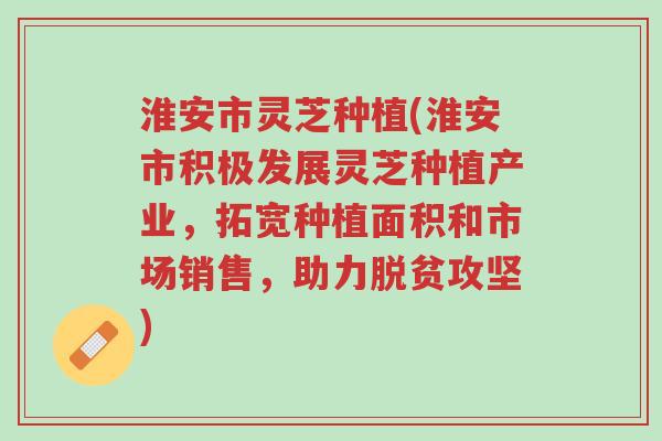 淮安市灵芝种植(淮安市积极发展灵芝种植产业，拓宽种植面积和市场销售，助力脱贫攻坚)-第1张图片-超越