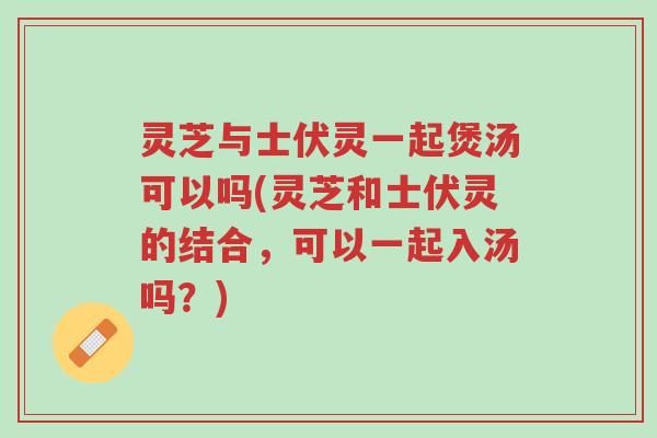 灵芝与士伏灵一起煲汤可以吗(灵芝和士伏灵的结合，可以一起入汤吗？)-第1张图片-超越
